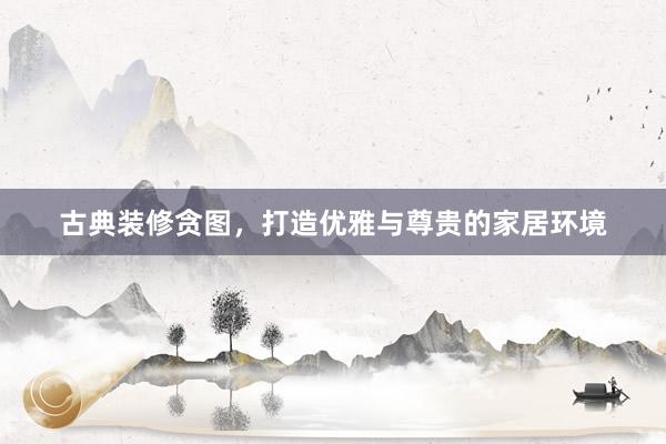 古典装修贪图，打造优雅与尊贵的家居环境