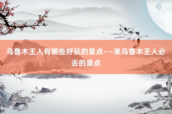 乌鲁木王人有哪些好玩的景点——来乌鲁木王人必去的景点