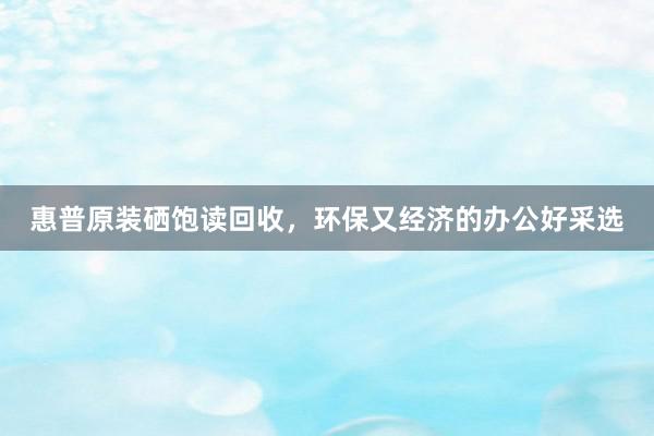 惠普原装硒饱读回收，环保又经济的办公好采选